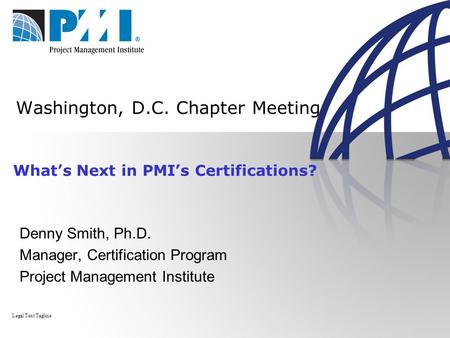 Washington, D.C. Chapter Meeting Denny Smith, Ph.D. Manager, Certification Program Project Management Institute Legal Text Tagline What’s Next in PMI’s.