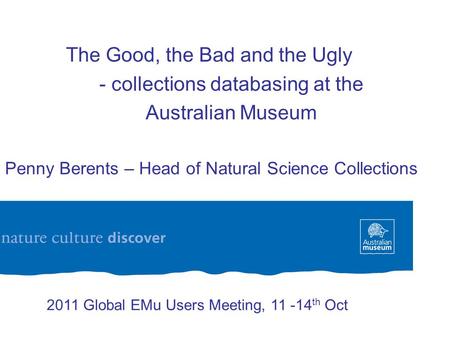 The Good, the Bad and the Ugly - collections databasing at the Australian Museum Dr Penny Berents – Head of Natural Science Collections 2011 Global EMu.