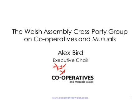 Www.cooperatives-wales.coop1 The Welsh Assembly Cross-Party Group on Co-operatives and Mutuals Alex Bird Executive Chair.