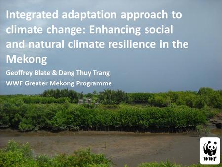 Integrated adaptation approach to climate change: Enhancing social and natural climate resilience in the Mekong Geoffrey Blate & Dang Thuy Trang WWF Greater.
