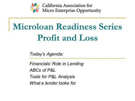 Microloan Readiness Series Profit and Loss Today’s Agenda: Financials’ Role in Lending ABCs of P&L Tools for P&L Analysis What a lender looks for.
