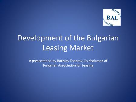 Development of the Bulgarian Leasing Market A presentation by Borislav Todorov, Co-chairman of Bulgarian Association for Leasing.