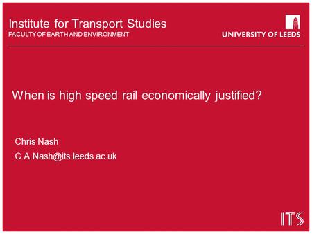 Institute for Transport Studies FACULTY OF EARTH AND ENVIRONMENT When is high speed rail economically justified? Chris Nash