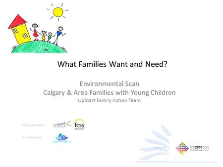 What Families Want and Need? Environmental Scan Calgary & Area Families with Young Children UpStart Family Action Team Funding provided by Host Organization.