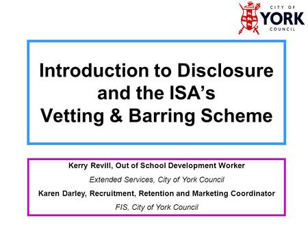Introduction to Disclosure and the ISA’s Vetting & Barring Scheme Kerry Revill, Out of School Development Worker Extended Services, City of York Council.