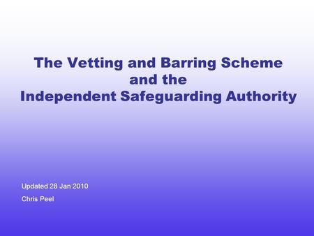 The Vetting and Barring Scheme and the Independent Safeguarding Authority Updated 28 Jan 2010 Chris Peel.