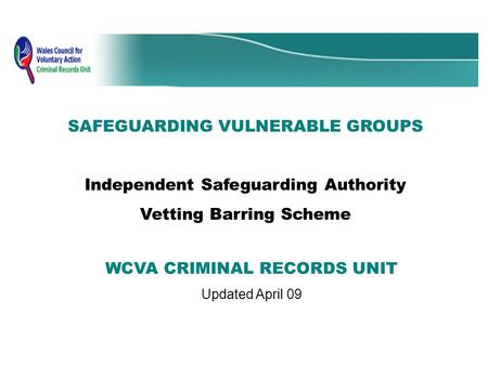 SAFEGUARDING VULNERABLE GROUPS Independent Safeguarding Authority Vetting Barring Scheme WCVA CRIMINAL RECORDS UNIT Updated April 09.