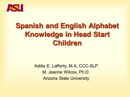 Spanish and English Alphabet Knowledge in Head Start Children Addie E. Lafferty, M.A, CCC-SLP M. Jeanne Wilcox, Ph.D. Arizona State University.