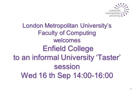 1 London Metropolitan University’s Faculty of Computing welcomes Enfield College to an informal University ‘Taster’ session Wed 16 th Sep 14:00-16:00.