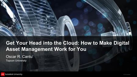© 2012 Autodesk Get Your Head into the Cloud: How to Make Digital Asset Management Work for You Oscar R. Cantu’ Topcon University.