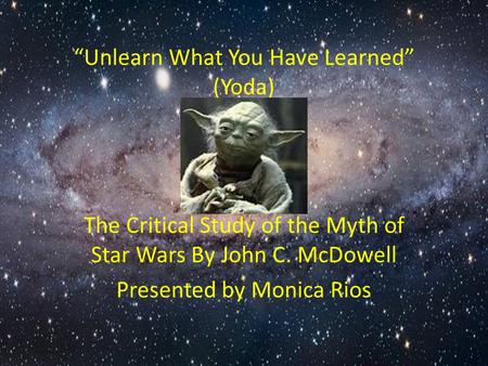 “Unlearn What You Have Learned” (Yoda) The Critical Study of the Myth of Star Wars By John C. McDowell Presented by Monica Rios.