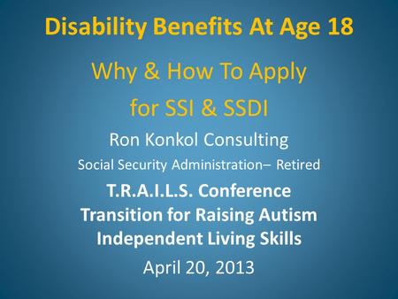 Disability Benefits At Age 18 Why & How To Apply for SSI & SSDI Ron Konkol Consulting Social Security Administration– Retired T.R.A.I.L.S. Conference Transition.