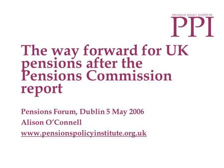 PPI PENSIONS POLICY INSTITUTE Pensions Forum, Dublin 5 May 2006 Alison O’Connell www.pensionspolicyinstitute.org.uk The way forward for UK pensions after.