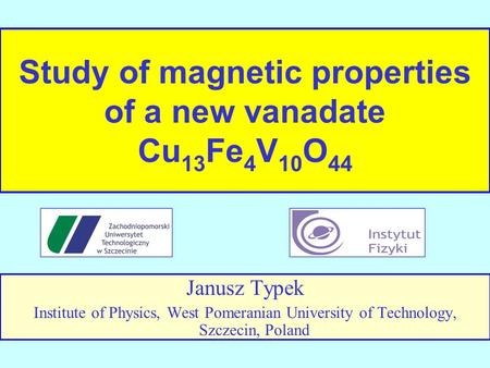 Study of magnetic properties of a new vanadate Cu 13 Fe 4 V 10 O 44 Janusz Typek Institute of Physics, West Pomeranian University of Technology, Szczecin,