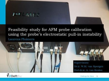 1 Challenge the future Feasibility study for AFM probe calibration using the probe’s electrostatic pull-in instability Laurens Pluimers Supervisors: Dr.ir.