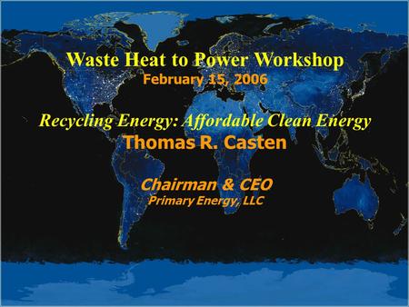 Waste Heat to Power Workshop February 15, 2006 Recycling Energy: Affordable Clean Energy Thomas R. Casten Chairman & CEO Primary Energy, LLC.