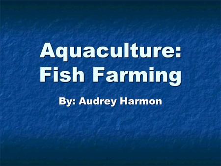 Aquaculture: Fish Farming By: Audrey Harmon. There are many types of fish. Some live in oceans. They need salt water. There are many types of fish. Some.