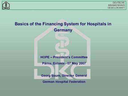 DEUTSCHEKRANKENHAUSGESELLSCHAFT Basics of the Financing System for Hospitals in Germany HOPE – President’s Committee Pärnu, Estonia - 07 May 2007 Georg.