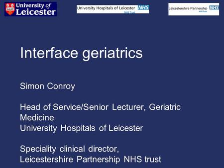 Interface geriatrics Simon Conroy Head of Service/Senior Lecturer, Geriatric Medicine University Hospitals of Leicester Speciality clinical director, Leicestershire.