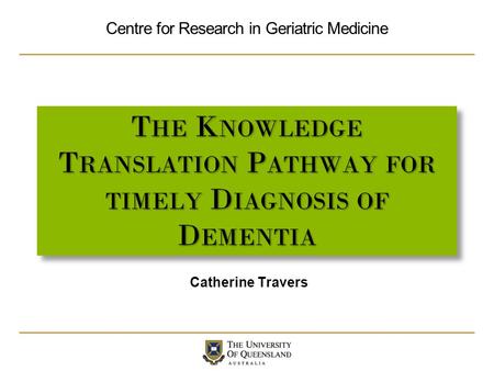 Centre for Research in Geriatric Medicine T HE K NOWLEDGE T RANSLATION P ATHWAY FOR TIMELY D IAGNOSIS OF D EMENTIA Catherine Travers.