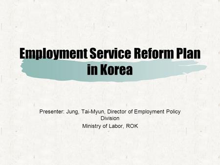 Employment Service Reform Plan in Korea Presenter: Jung, Tai-Myun, Director of Employment Policy Division Ministry of Labor, ROK.