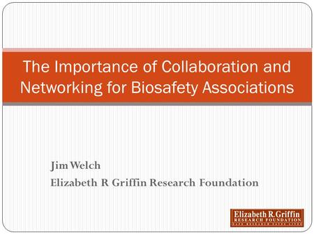 Jim Welch Elizabeth R Griffin Research Foundation The Importance of Collaboration and Networking for Biosafety Associations.
