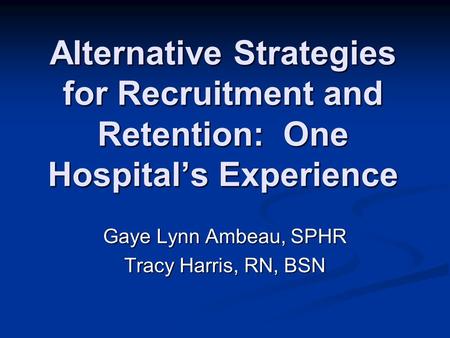 Alternative Strategies for Recruitment and Retention: One Hospital’s Experience Gaye Lynn Ambeau, SPHR Tracy Harris, RN, BSN.