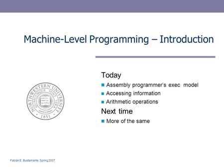 Fabián E. Bustamante, Spring 2007 Machine-Level Programming – Introduction Today Assembly programmer’s exec model Accessing information Arithmetic operations.