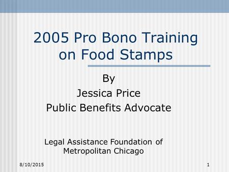8/10/20151 2005 Pro Bono Training on Food Stamps By Jessica Price Public Benefits Advocate Legal Assistance Foundation of Metropolitan Chicago.