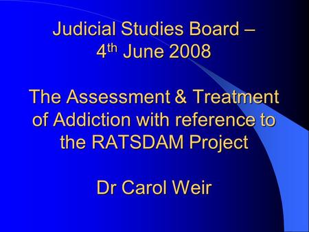 Judicial Studies Board – 4 th June 2008 The Assessment & Treatment of Addiction with reference to the RATSDAM Project Dr Carol Weir.