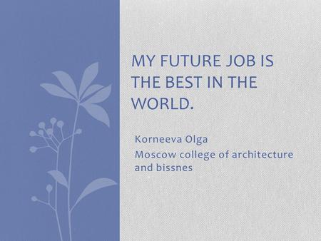 Korneeva Olga Moscow college of architecture and bissnes MY FUTURE JOB IS THE BEST IN THE WORLD.