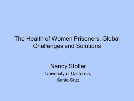 The Health of Women Prisoners: Global Challenges and Solutions Nancy Stoller University of California, Santa Cruz.