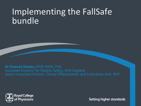 Implementing the FallSafe bundle Dr Frances Healey, RGN, RMN, PhD Associate Director for Patient Safety, NHS England (past) Associate Director, Clinical.