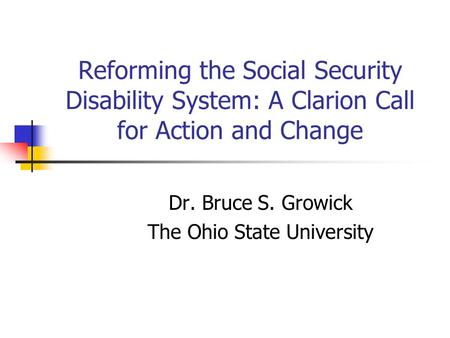 Reforming the Social Security Disability System: A Clarion Call for Action and Change Dr. Bruce S. Growick The Ohio State University.