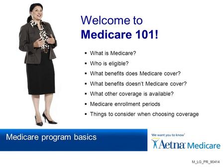 Welcome to Medicare 101!  What is Medicare?  Who is eligible?  What benefits does Medicare cover?  What benefits doesn’t Medicare cover?  What other.