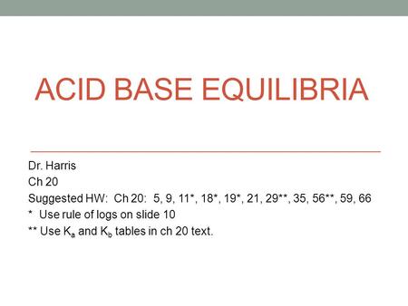 ACID BASE EQUILIBRIA Dr. Harris Ch 20 Suggested HW: Ch 20: 5, 9, 11*, 18*, 19*, 21, 29**, 35, 56**, 59, 66 * Use rule of logs on slide 10 ** Use K a and.