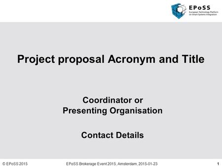 1 Project proposal Acronym and Title Coordinator or Presenting Organisation Contact Details © EPoSS 2015EPoSS Brokerage Event 2015, Amsterdam, 2015-01-23.