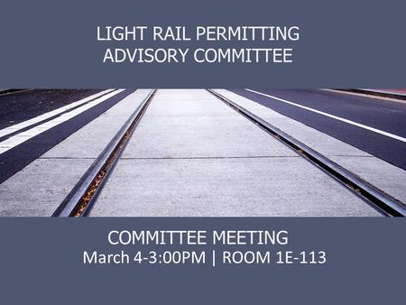 LIGHT RAIL PERMITTING ADVISORY COMMITTEE COMMITTEE MEETING March 4-3:00PM | ROOM 1E-113.