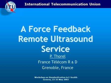 International Telecommunication Union Workshop on Standardization in E-health Geneva, 23-25 May 2003 A Force Feedback Remote Ultrasound Service P. Thorel.