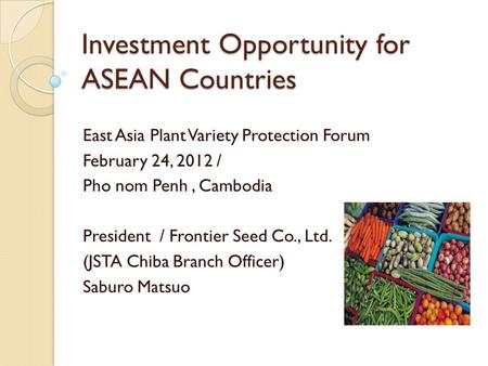 Investment Opportunity for ASEAN Countries East Asia Plant Variety Protection Forum February 24, 2012 / Pho nom Penh, Cambodia President / Frontier Seed.