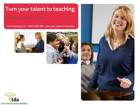 Www.teach.gov.uk Turn your talent to teaching. NOT PROTECTIVELY MARKED What you need to know.