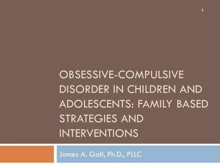 OBSESSIVE-COMPULSIVE DISORDER IN CHILDREN AND ADOLESCENTS: FAMILY BASED STRATEGIES AND INTERVENTIONS James A. Gall, Ph.D., PLLC 1.
