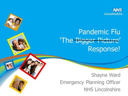Pandemic Flu ‘The Bigger Picture’ Response! Shayne Ward Emergency Planning Officer NHS Lincolnshire.