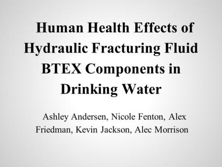 Human Health Effects of Hydraulic Fracturing Fluid BTEX Components in Drinking Water Ashley Andersen, Nicole Fenton, Alex Friedman, Kevin Jackson, Alec.