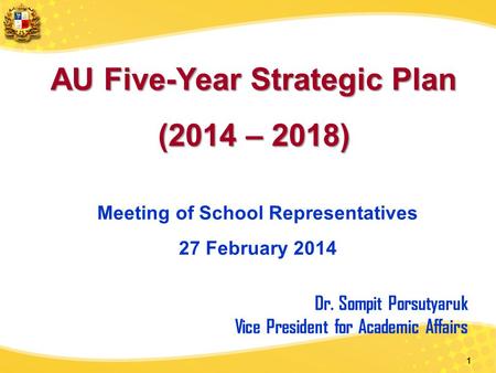 1 AU Five-Year Strategic Plan (2014 – 2018) Meeting of School Representatives 27 February 2014 Dr. Sompit Porsutyaruk Vice President for Academic Affairs.