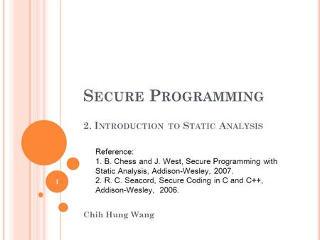 S ECURE P ROGRAMMING 2. I NTRODUCTION TO S TATIC A NALYSIS Chih Hung Wang Reference: 1. B. Chess and J. West, Secure Programming with Static Analysis,