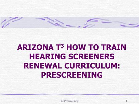 ARIZONA T3 HOW TO TRAIN HEARING SCREENERS RENEWAL CURRICULUM: PRESCREENING T3 Prescreening.
