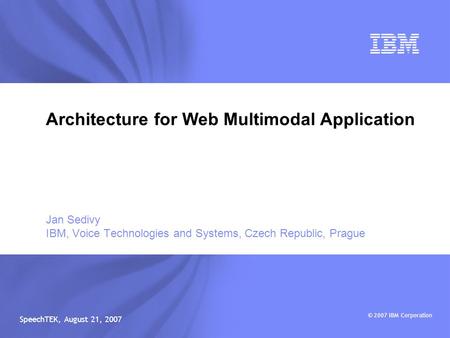 © 2007 IBM Corporation SpeechTEK, August 21, 2007 Jan Sedivy IBM, Voice Technologies and Systems, Czech Republic, Prague Architecture for Web Multimodal.