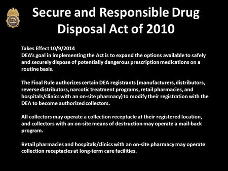 Secure and Responsible Drug Disposal Act of 2010 Takes Effect 10/9/2014 DEA’s goal in implementing the Act is to expand the options available to safely.