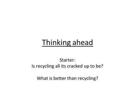Thinking ahead Starter: Is recycling all its cracked up to be? What is better than recycling?